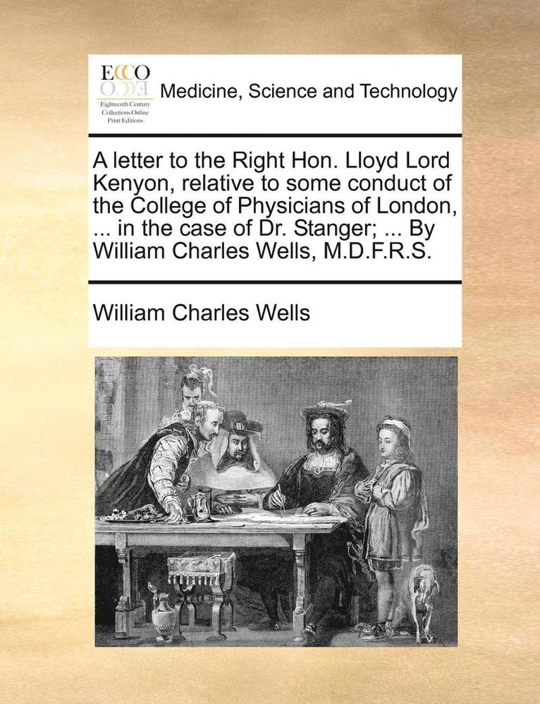 A Letter to the Right Hon. Lloyd Lord Kenyon, Relative to Some Conduct of the College of Physicians of London, ... in the Case of Dr. Stanger; ... by William Charles Wells, M.D.F.R.S. 1