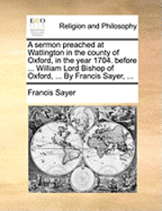 bokomslag A Sermon Preached at Watlington in the County of Oxford, in the Year 1704. Before ... William Lord Bishop of Oxford, ... by Francis Sayer, ...