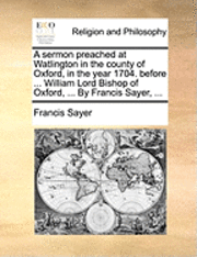 A Sermon Preached at Watlington in the County of Oxford, in the Year 1704. Before ... William Lord Bishop of Oxford, ... by Francis Sayer, ... 1