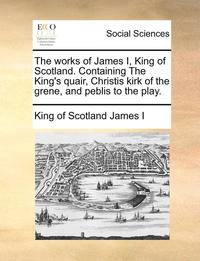 bokomslag The Works of James I, King of Scotland. Containing the King's Quair, Christis Kirk of the Grene, and Peblis to the Play.