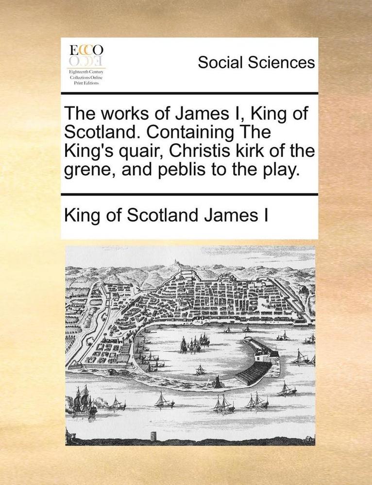 The Works of James I, King of Scotland. Containing the King's Quair, Christis Kirk of the Grene, and Peblis to the Play.