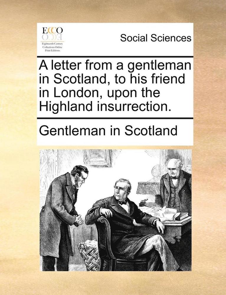 A Letter from a Gentleman in Scotland, to His Friend in London, Upon the Highland Insurrection. 1