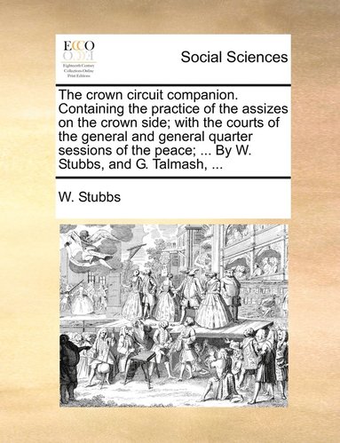 bokomslag The crown circuit companion. Containing the practice of the assizes on the crown side; with the courts of the general and general quarter sessions of the peace; ... By W. Stubbs, and G. Talmash, ...