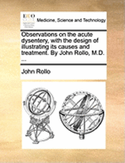 bokomslag Observations on the Acute Dysentery, with the Design of Illustrating Its Causes and Treatment. by John Rollo, M.D. ...