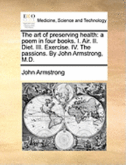 John Armstrong - The Art of Preserving Health: A Poem in Four Books. I. Air. II. Diet. III. Exercise. IV. the Passions. by John Armstrong, M.D., Häftad