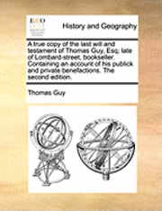 bokomslag A True Copy of the Last Will and Testament of Thomas Guy, Esq; Late of Lombard-Street, Bookseller. Containing an Account of His Publick and Private Benefactions. the Second Edition.