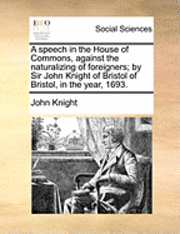 John Knight - Speech in the House of Commons, Against the Naturalizing of Foreigners; By Sir John Knight of Bristol of Bristol, in the Year, 1693., Häftad