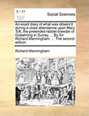 bokomslag An Exact Diary of What Was Observ'd During a Close Attendance Upon Mary Toft, the Pretended Rabbet-Breeder of Godalming in Surrey, ... by Sir Richard Manningham, ... the Second Edition.