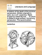 Lactantius - Relation of the Death of the Primitive Persecutors. Written Originally in Latin, by L.C.F. Lactantius. Made English by Gilbert Burnet, ... to Which Is Added a Large Preface, Concerning Persecution. the Second Edition., Häftad