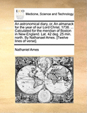 An Astronomical Diary, Or, an Almanack for the Year of Our Lord Christ, 1738. ... Calculated for the Meridian of Boston in New-England. Lat. 42 Deg. 25 Min. North. by Nathanael Ames. [twelve Lines of 1