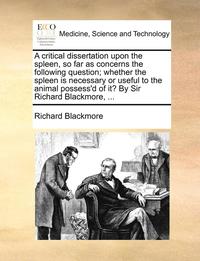 bokomslag A Critical Dissertation Upon the Spleen, So Far as Concerns the Following Question; Whether the Spleen Is Necessary or Useful to the Animal Possess'd of It? by Sir Richard Blackmore, ...