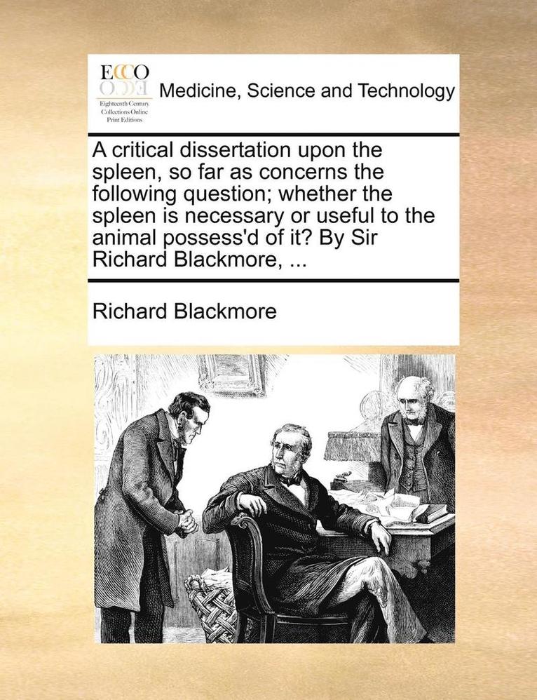 A Critical Dissertation Upon the Spleen, So Far as Concerns the Following Question; Whether the Spleen Is Necessary or Useful to the Animal Possess'd of It? by Sir Richard Blackmore, ... 1