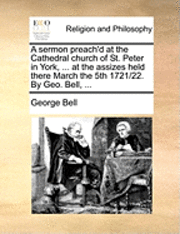 bokomslag A Sermon Preach'd at the Cathedral Church of St. Peter in York, ... at the Assizes Held There March the 5th 1721/22. by Geo. Bell, ...