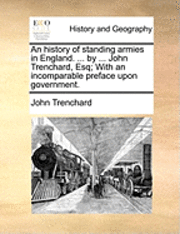 bokomslag An History of Standing Armies in England. ... by ... John Trenchard, Esq; With an Incomparable Preface Upon Government.