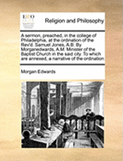 bokomslag A Sermon, Preached, in the College of Philadelphia, at the Ordination of the REV'd. Samuel Jones, A.B. by Morganedwards, A.M. Minister of the Baptist Church in the Said City. to Which Are Annexed, a