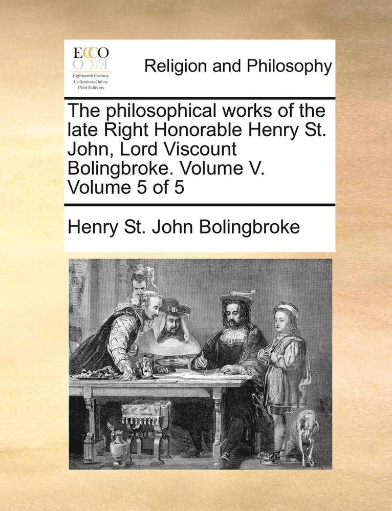The Philosophical Works of the Late Right Honorable Henry St. John, Lord Viscount Bolingbroke. Volume V. Volume 5 of 5 1