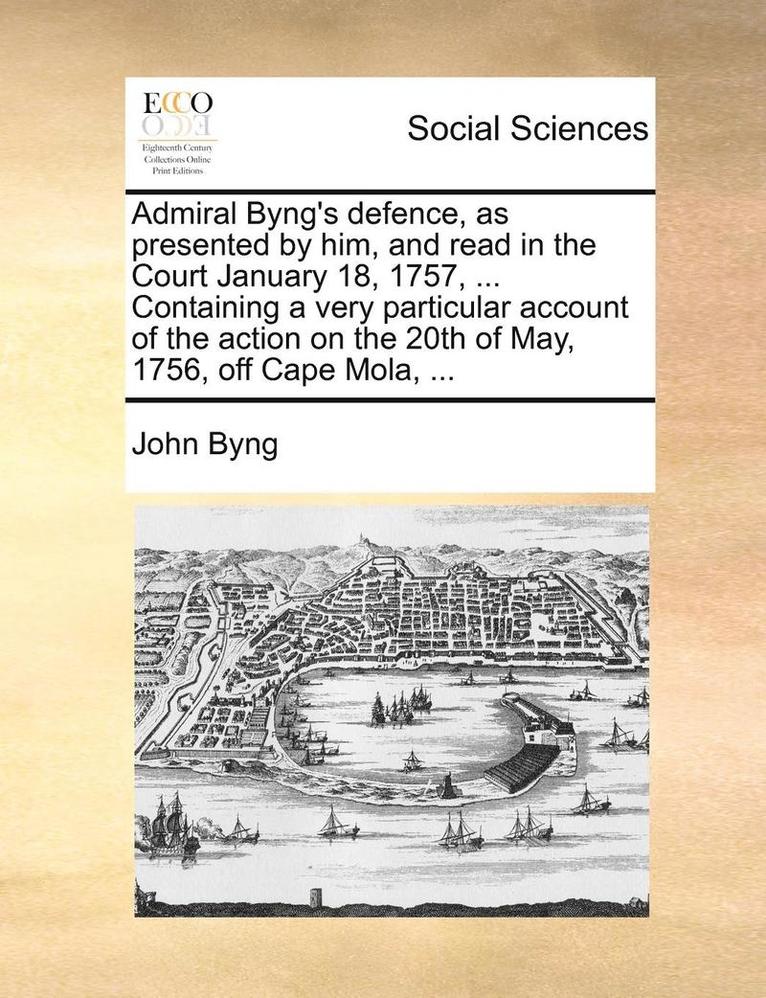 Admiral Byng's Defence, as Presented by Him, and Read in the Court January 18, 1757, ... Containing a Very Particular Account of the Action on the 20th of May, 1756, Off Cape Mola, ... 1