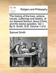 Samuel Smith - history of the lives, actions, travels, sufferings and deaths, of our blessed Saviour Jesus Christ, and His twelve apostles. Vol. I. By S. Smith, D.D. Volume 1 of 2, Häftad