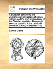 bokomslag A Discourse Concerning the Unchangeable Obligations of Natural Religion, and the Truth and Certainty of the Christian Revelation. Being Eight Sermons Preach'd at the Cathedral-Church of St Paul, in