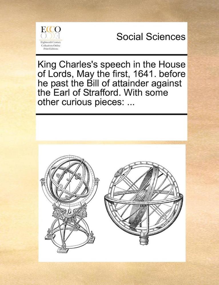 King Charles's Speech in the House of Lords, May the First, 1641. Before He Past the Bill of Attainder Against the Earl of Strafford. with Some Other Curious Pieces