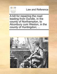 bokomslag A Bill for Repairing the Road Leading from Oundle, in the County of Northampton, to Alconbury Cum Weston, in the County of Huntingdon; ...