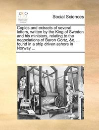 bokomslag Copies and Extracts of Several Letters, Written by the King of Sweden and His Ministers, Relating to the Negociations of Baron Gortz, &c. ... Found in a Ship Driven Ashore in Norway ...