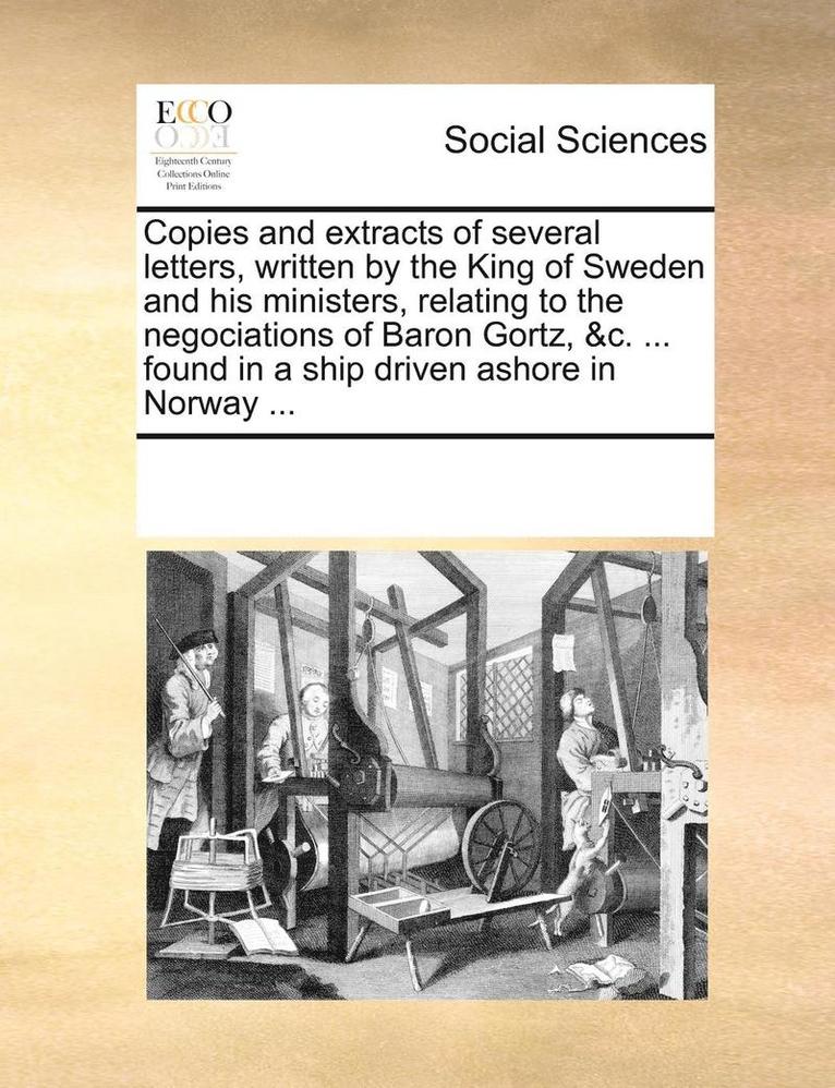 Copies and Extracts of Several Letters, Written by the King of Sweden and His Ministers, Relating to the Negociations of Baron Gortz, &c. ... Found in a Ship Driven Ashore in Norway ... 1