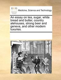 bokomslag An Essay on Tea, Sugar, White Bread and Butter, Country Alehouses, Strong Beer and Geneva, and Other Modern Luxuries.