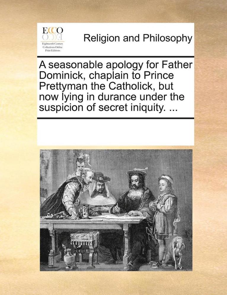 A seasonable apology for Father Dominick, chaplain to Prince Prettyman the Catholick, but now lying in durance under the suspicion of secret iniquity. ... 1