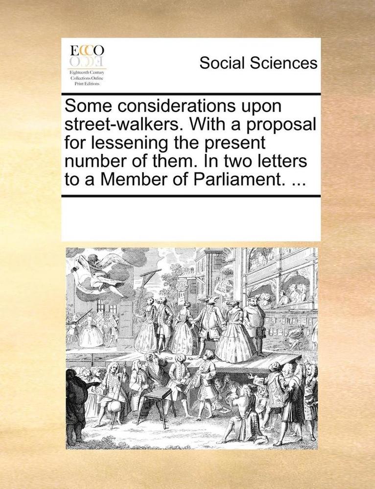 Some Considerations Upon Street-Walkers. with a Proposal for Lessening the Present Number of Them. in Two Letters to a Member of Parliament. ... 1