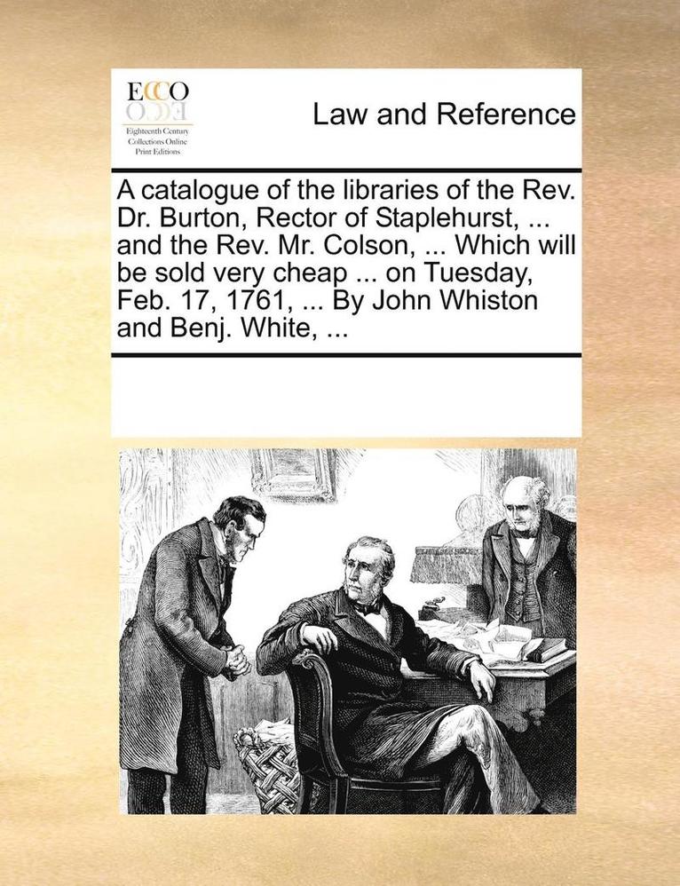 A Catalogue of the Libraries of the REV. Dr. Burton, Rector of Staplehurst, ... and the REV. Mr. Colson, ... Which Will Be Sold Very Cheap ... on Tuesday, Feb. 17, 1761, ... by John Whiston and Benj. 1