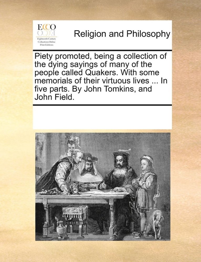 Piety promoted, being a collection of the dying sayings of many of the people called Quakers. With some memorials of their virtuous lives ... In five parts. By John Tomkins, and John Field. 1