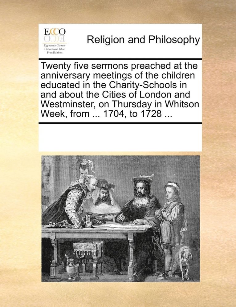 Twenty five sermons preached at the anniversary meetings of the children educated in the Charity-Schools in and about the Cities of London and Westminster, on Thursday in Whitson Week, from ... 1704, 1