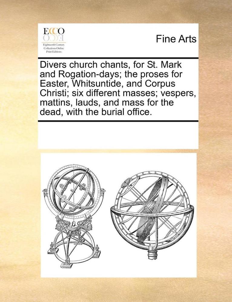 Divers Church Chants, for St. Mark and Rogation-Days; The Proses for Easter, Whitsuntide, and Corpus Christi; Six Different Masses; Vespers, Mattins, Lauds, and Mass for the Dead, with the Burial 1