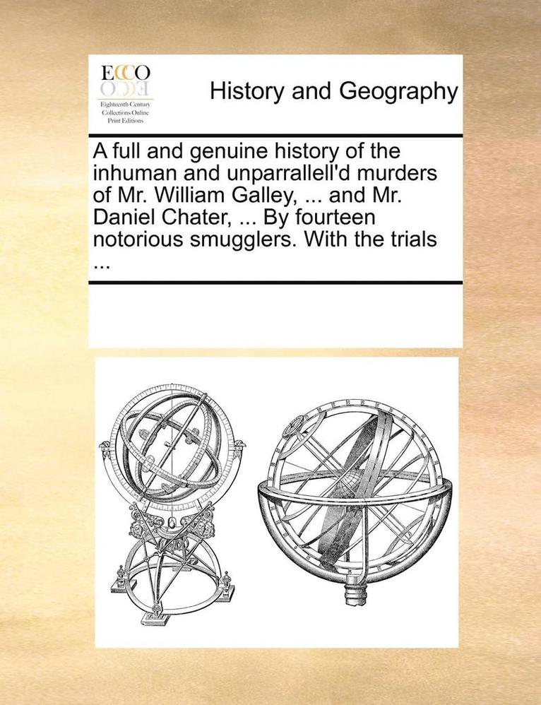 A Full and Genuine History of the Inhuman and Unparrallell'd Murders of Mr. William Galley, ... and Mr. Daniel Chater, ... by Fourteen Notorious Smugglers. with the Trials ... 1