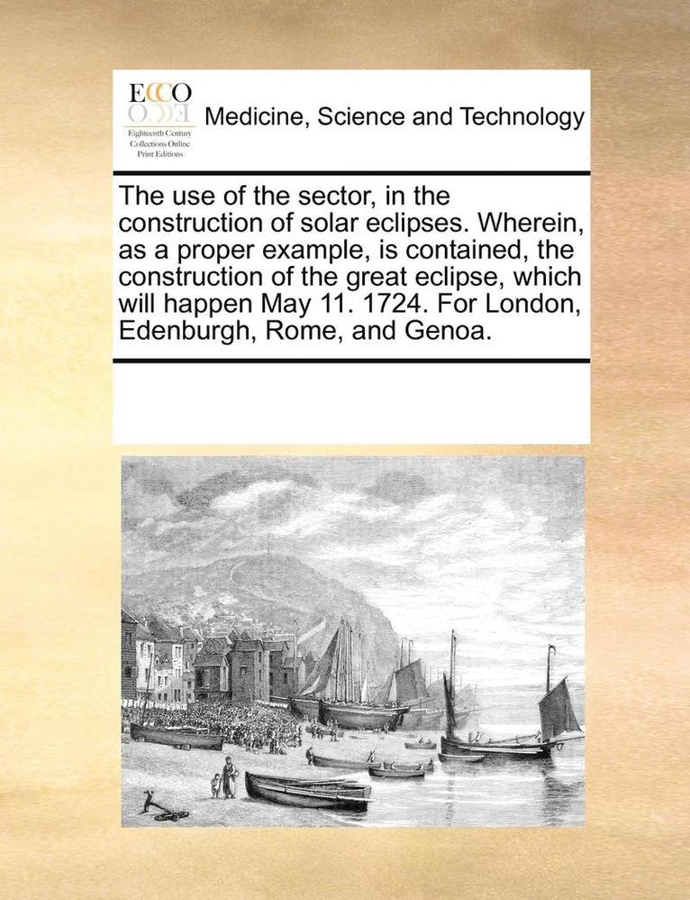 The Use of the Sector, in the Construction of Solar Eclipses. Wherein, as a Proper Example, Is Contained, the Construction of the Great Eclipse, Which Will Happen May 11. 1724. for London, Edenburgh, 1