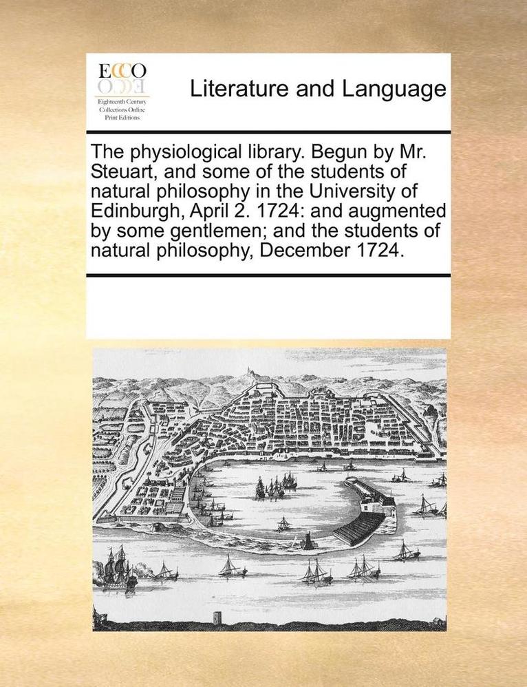 The Physiological Library. Begun by Mr. Steuart, and Some of the Students of Natural Philosophy in the University of Edinburgh, April 2. 1724 1