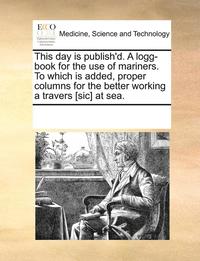 bokomslag This Day Is Publish'd. a Logg-Book for the Use of Mariners. to Which Is Added, Proper Columns for the Better Working a Travers [Sic] at Sea.