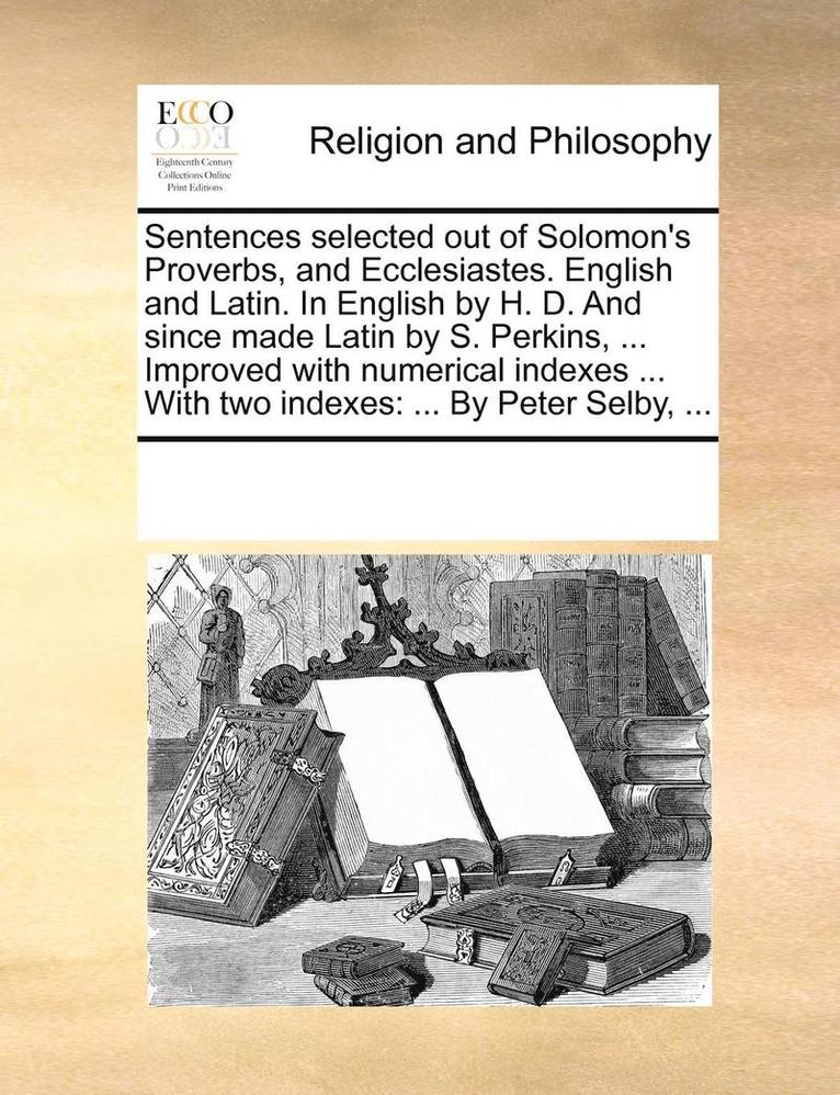 Sentences Selected Out of Solomon's Proverbs, and Ecclesiastes. English and Latin. in English by H. D. and Since Made Latin by S. Perkins, ... Improved with Numerical Indexes ... with Two Indexes 1