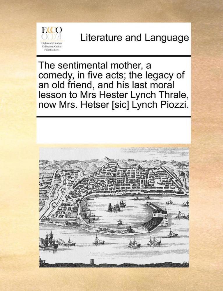 The Sentimental Mother, a Comedy, in Five Acts; The Legacy of an Old Friend, and His Last Moral Lesson to Mrs Hester Lynch Thrale, Now Mrs. Hetser [Sic] Lynch Piozzi. 1
