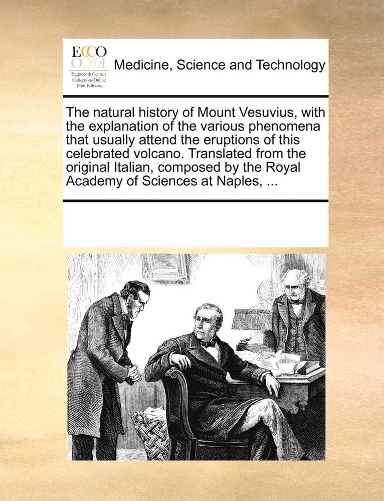 Natural History of Mount Vesuvius, with the Explanation of the Various Phenomena That Usually Attend the Eruptions of This Celebrated Volcano. Translated from the Original Italian, Composed by the Royal Academy of Sciences at Naples, ...