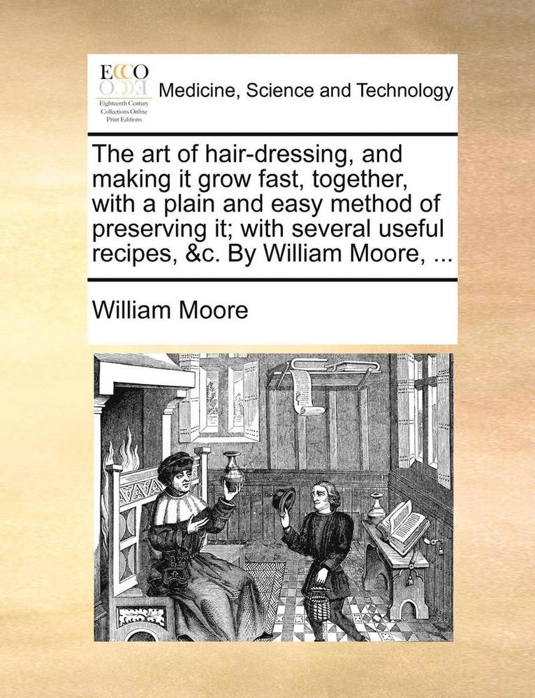 The Art of Hair-Dressing, and Making It Grow Fast, Together, with a Plain and Easy Method of Preserving It; With Several Useful Recipes, &C. by William Moore, ... 1