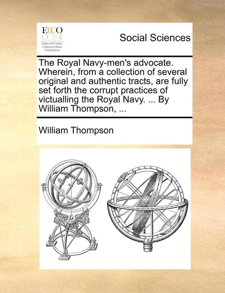 The Royal Navy-Men's Advocate. Wherein, from a Collection of Several Original and Authentic Tracts, Are Fully Set Forth the Corrupt Practices of Victualling the Royal Navy. ... by William Thompson, 1