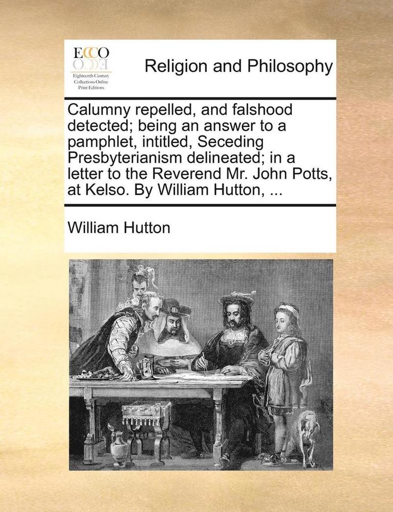 Calumny repelled, and falshood detected; being an answer to a pamphlet, intitled, Seceding Presbyterianism delineated; in a letter to the Reverend Mr. John Potts, at Kelso. By William Hutton, ...