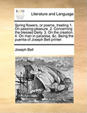 Spring flowers, or poems, treating 1. On passing pleasure. 2. Concerning the blessed Deity. 3. On the creation. 4. On man in paradise, &c. Being the puerilia of Joseph Bell printer.