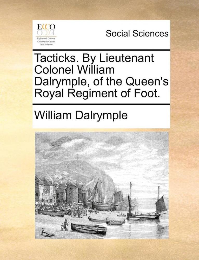 Tacticks. by Lieutenant Colonel William Dalrymple, of the Queen's Royal Regiment of Foot. 1