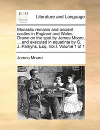 bokomslag Monastic Remains and Ancient Castles in England and Wales. Drawn on the Spot by James Moore, ... and Executed in Aquatinta by G. J. Parkyns, Esq. Vol.I. Volume 1 of 1