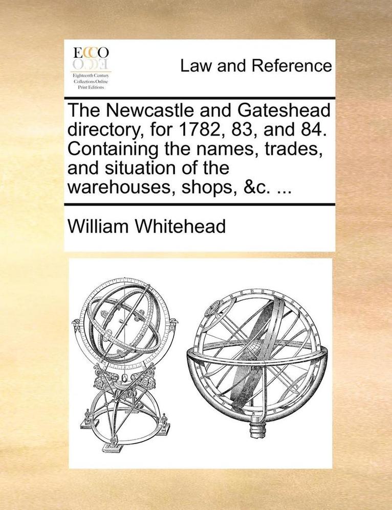 William Whitehead - Newcastle and Gateshead directory, for 1782, 83, and 84. Containing the names, trades, and situation of the warehouses, shops, &c. ..., Häftad