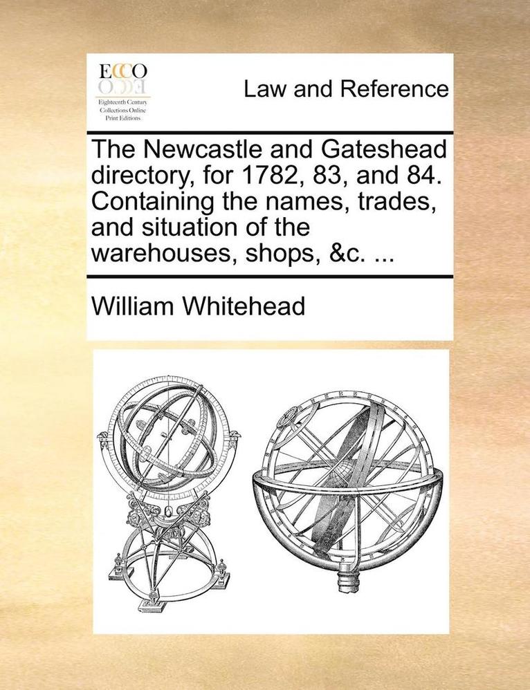 The Newcastle and Gateshead Directory, for 1782, 83, and 84. Containing the Names, Trades, and Situation of the Warehouses, Shops, &C. ... 1