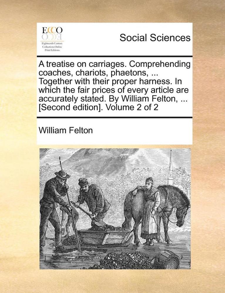 treatise on carriages. Comprehending coaches, chariots, phaetons, ... Together with their proper harness. In which the fair prices of every article are accurately stated. By William Felton, ... [Second edition]. Volume 2 of 2